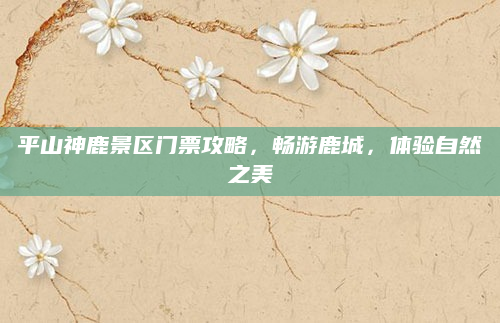 平山神鹿景区门票攻略,畅游鹿城,体验自然之美