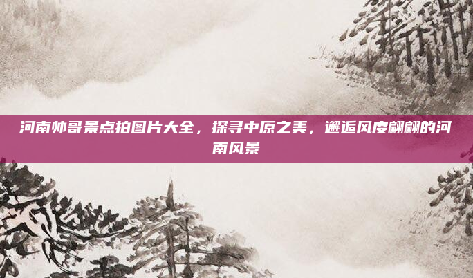 河南帅哥景点拍图片大全,探寻中原之美,邂逅风度翩翩的河南风景