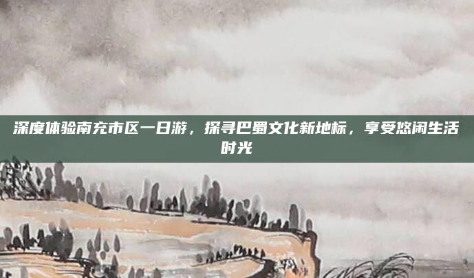 深度体验南充市区一日游,探寻巴蜀文化新地标,享受悠闲生活时光