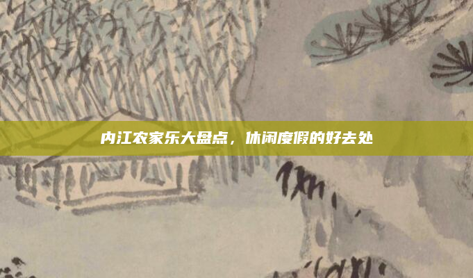 内江农家乐大盘点,休闲度假的好去处