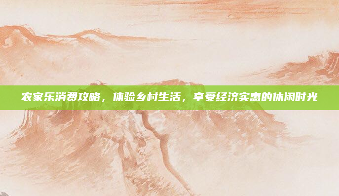 农家乐消费攻略，体验乡村生活，享受经济实惠的休闲时光