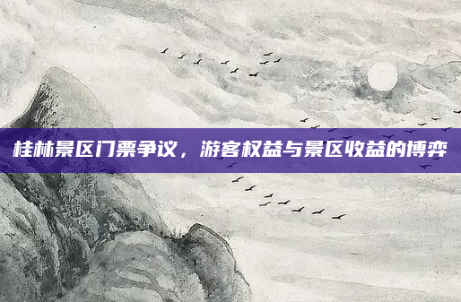 桂林景区门票争议,游客权益与景区收益的博弈