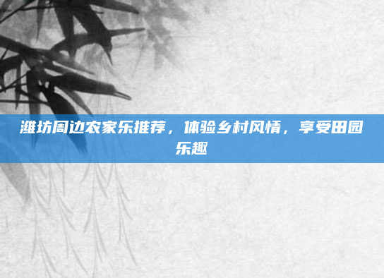 潍坊周边农家乐推荐,体验乡村风情,享受田园乐趣