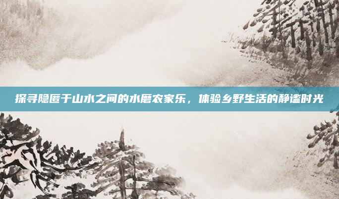探寻隐匿于山水之间的水磨农家乐,体验乡野生活的静谧时光