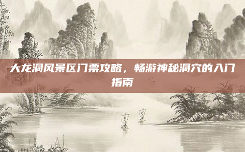大龙洞风景区门票攻略，畅游神秘洞穴的入门指南