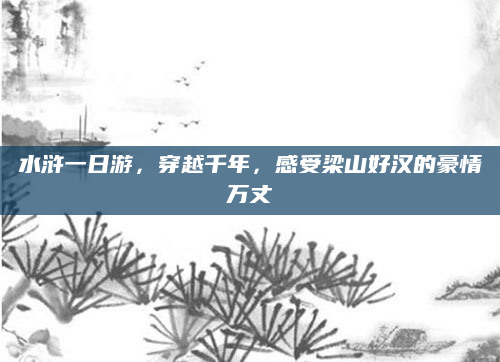 水浒一日游,穿越千年,感受梁山好汉的豪情万丈