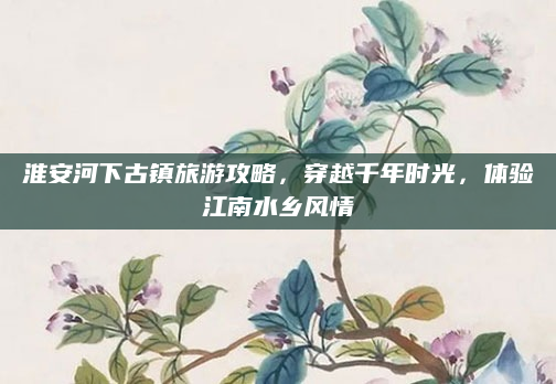 淮安河下古镇旅游攻略，穿越千年时光，体验江南水乡风情