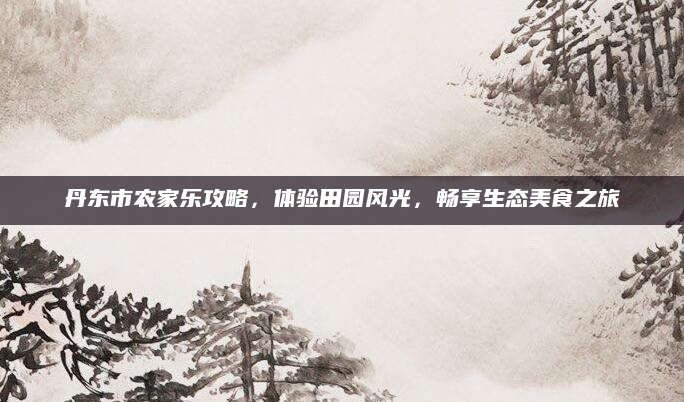 丹东市农家乐攻略,体验田园风光,畅享生态美食之旅