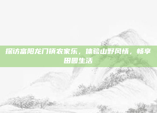 探访富阳龙门镇农家乐,体验山野风情,畅享田园生活