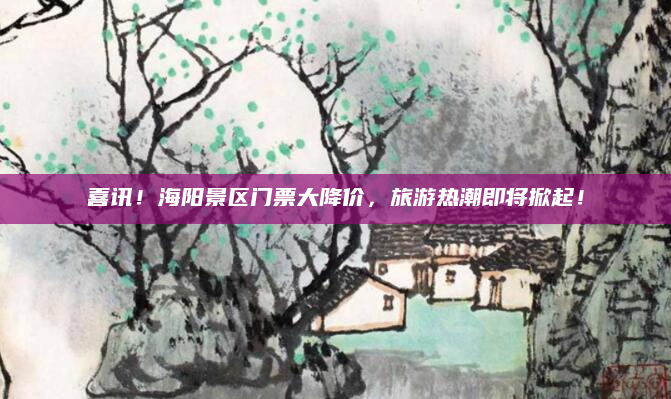 喜讯！海阳景区门票大降价，旅游热潮即将掀起！