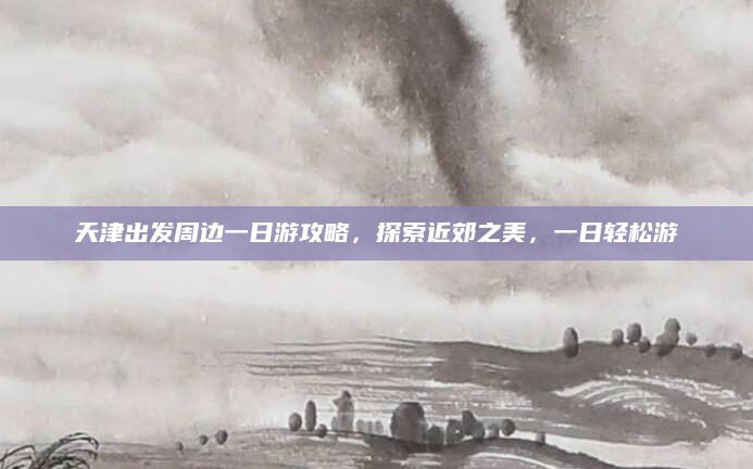 天津出发周边一日游攻略,探索近郊之美,一日轻松游