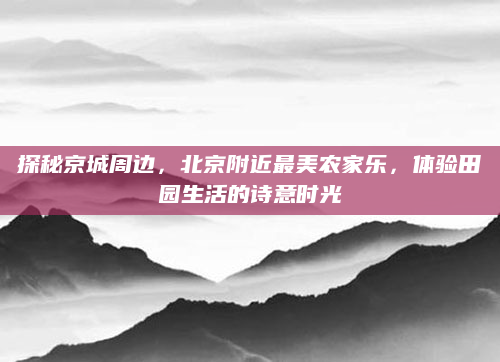 探秘京城周边,北京附近最美农家乐,体验田园生活的诗意时光