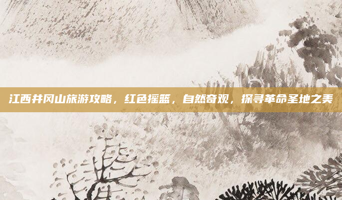 江西井冈山旅游攻略,红色摇篮,自然奇观,探寻革命圣地之美
