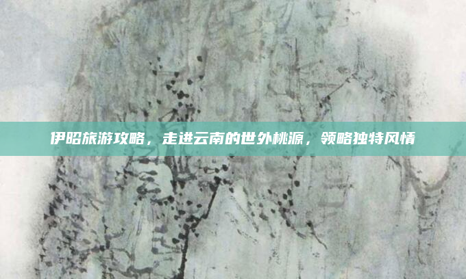 伊昭旅游攻略,走进云南的世外桃源,领略独特风情