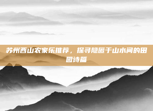 苏州西山农家乐推荐，探寻隐匿于山水间的田园诗篇