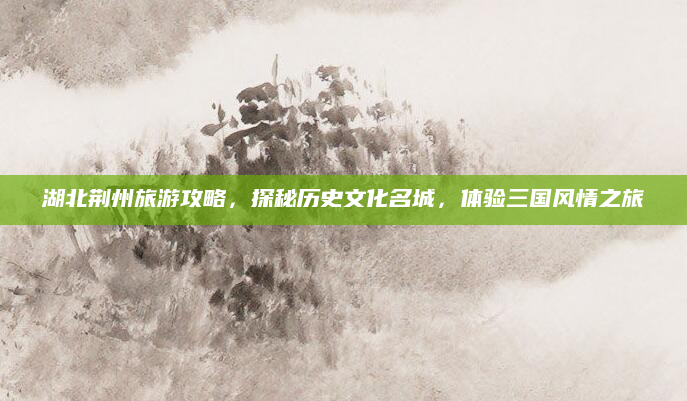 湖北荆州旅游攻略，探秘历史文化名城，体验三国风情之旅
