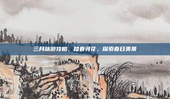 三月旅游攻略，踏春寻花，探索春日美景