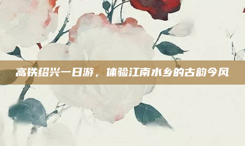高铁绍兴一日游，体验江南水乡的古韵今风