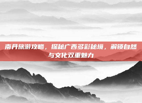 南丹旅游攻略，探秘广西多彩秘境，解锁自然与文化双重魅力