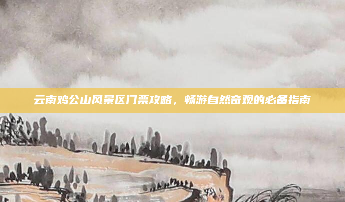 云南鸡公山风景区门票攻略,畅游自然奇观的必备指南