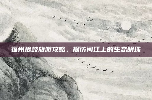 福州琅岐旅游攻略,探访闽江上的生态明珠
