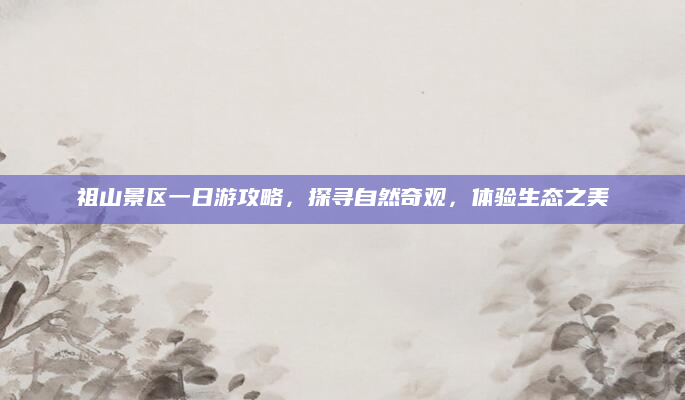 祖山景区一日游攻略，探寻自然奇观，体验生态之美