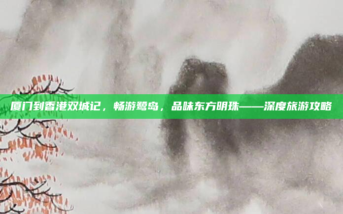 厦门到香港双城记,畅游鹭岛,品味东方明珠——深度旅游攻略
