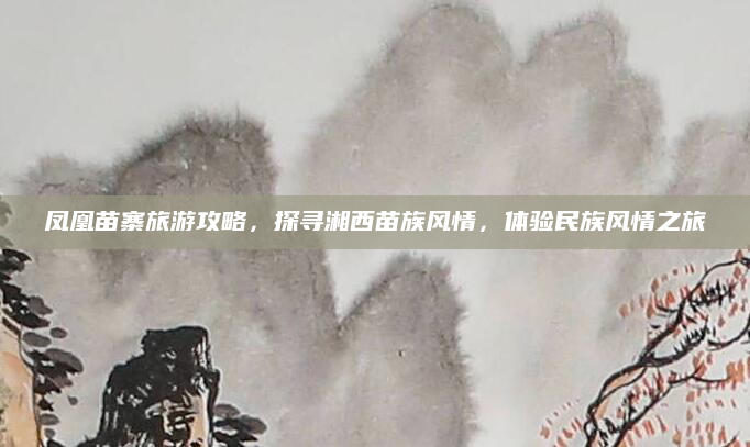 凤凰苗寨旅游攻略,探寻湘西苗族风情,体验民族风情之旅