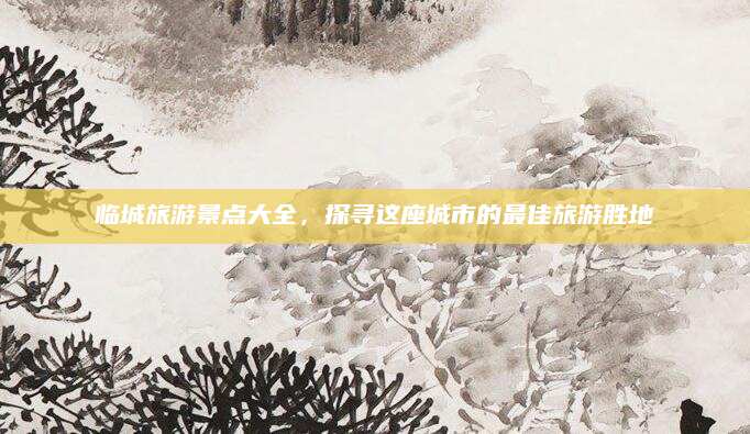临城旅游景点大全,探寻这座城市的最佳旅游胜地