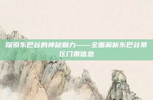 探索东巴谷的神秘魅力——全面解析东巴谷景区门票信息