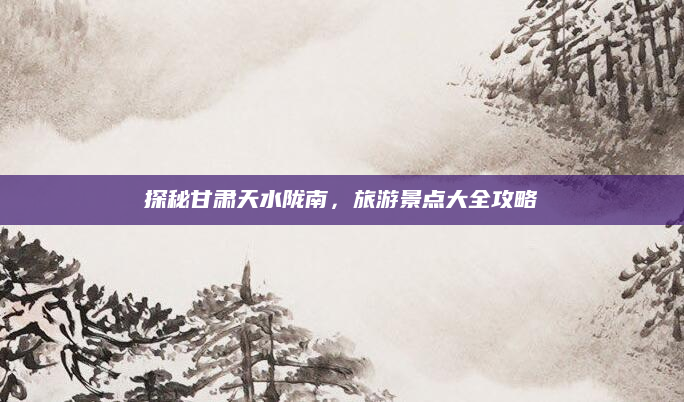 探秘甘肃天水陇南,旅游景点大全攻略