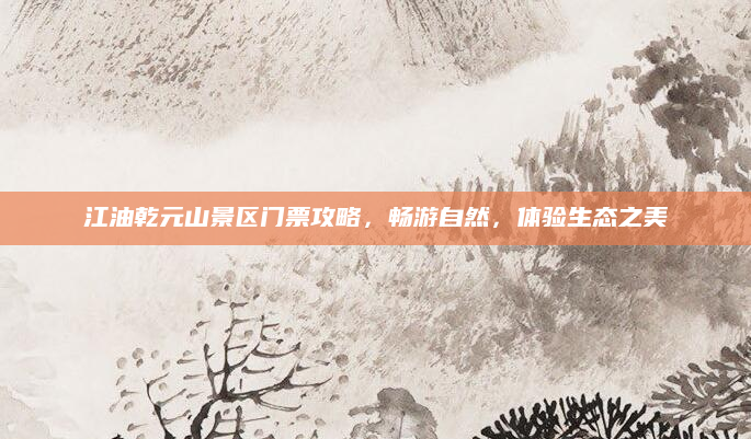 江油乾元山景区门票攻略,畅游自然,体验生态之美