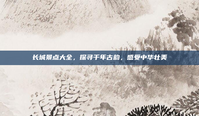 长城景点大全，探寻千年古韵，感受中华壮美