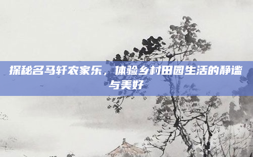 探秘名马轩农家乐,体验乡村田园生活的静谧与美好