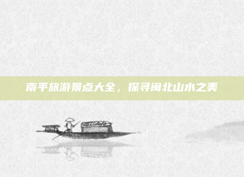 南平旅游景点大全，探寻闽北山水之美
