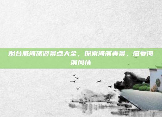 烟台威海旅游景点大全，探索海滨美景，感受海滨风情
