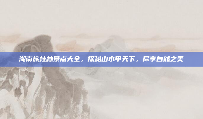 湖南旅桂林景点大全,探秘山水甲天下,尽享自然之美