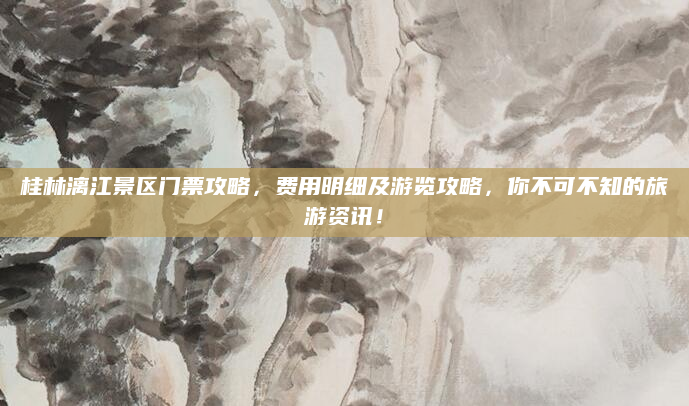 桂林漓江景区门票攻略,费用明细及游览攻略,你不可不知的旅游资讯!