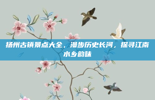 扬州古镇景点大全，漫步历史长河，探寻江南水乡韵味
