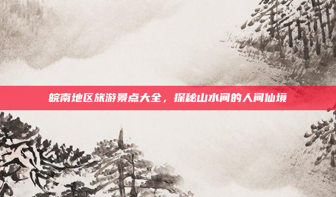 皖南地区旅游景点大全,探秘山水间的人间仙境