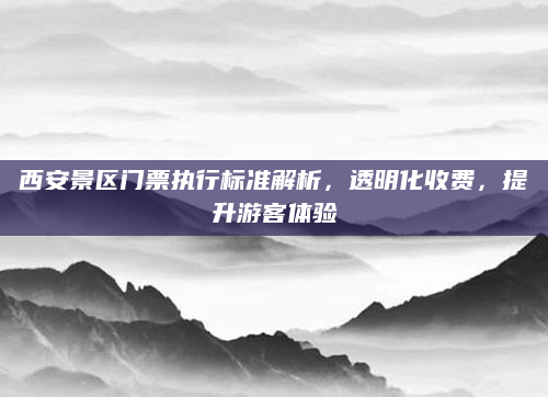 西安景区门票执行标准解析，透明化收费，提升游客体验