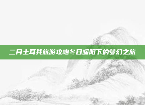 二月土耳其旅游攻略冬日暖阳下的梦幻之旅