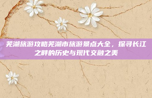 芜湖旅游攻略芜湖市旅游景点大全,探寻长江之畔的历史与现代交融之美