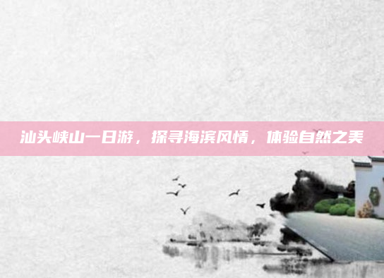汕头峡山一日游,探寻海滨风情,体验自然之美