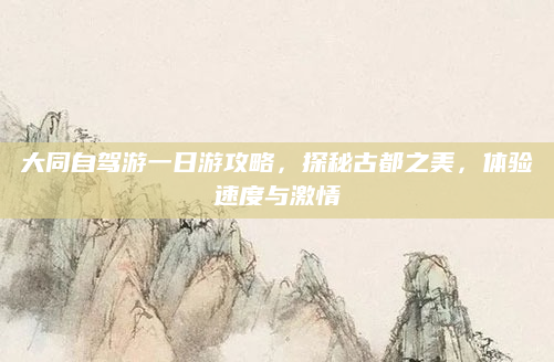 大同自驾游一日游攻略,探秘古都之美,体验速度与激情