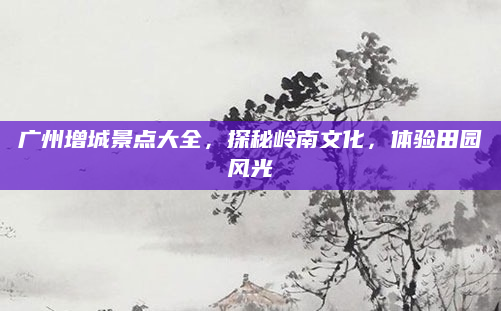 广州增城景点大全,探秘岭南文化,体验田园风光