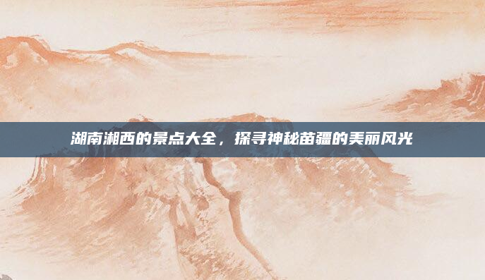 湖南湘西的景点大全,探寻神秘苗疆的美丽风光