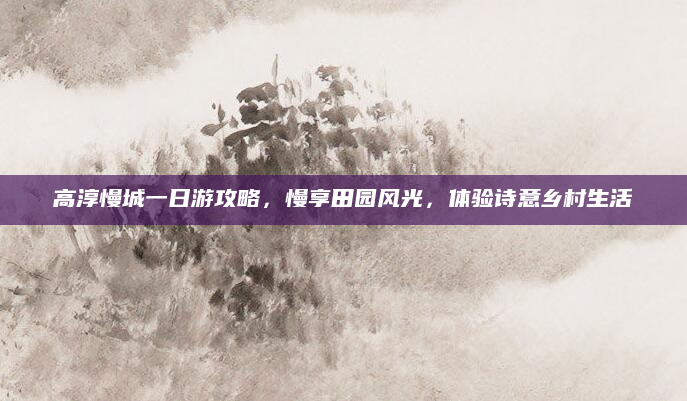 高淳慢城一日游攻略，慢享田园风光，体验诗意乡村生活