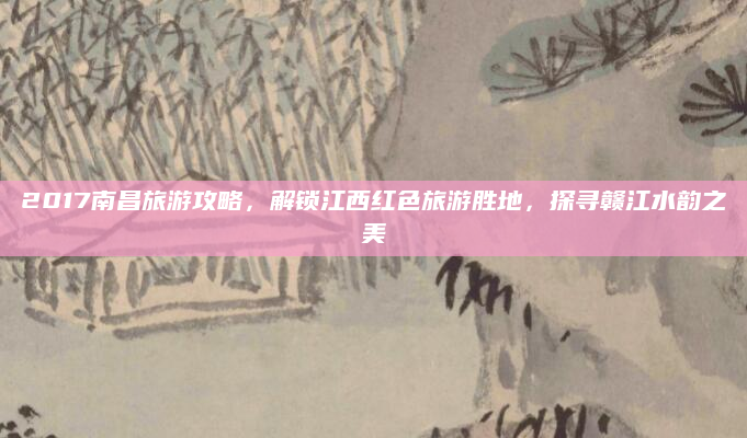 2017南昌旅游攻略,解锁江西红色旅游胜地,探寻赣江水韵之美