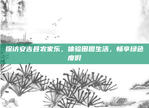 探访安吉县农家乐,体验田园生活,畅享绿色度假